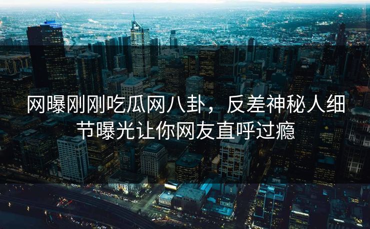 网曝刚刚吃瓜网八卦，反差神秘人细节曝光让你网友直呼过瘾