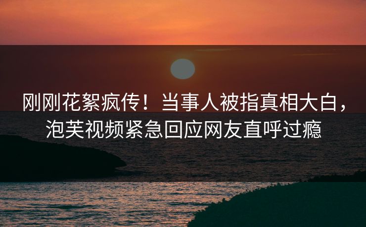 刚刚花絮疯传！当事人被指真相大白，泡芙视频紧急回应网友直呼过瘾
