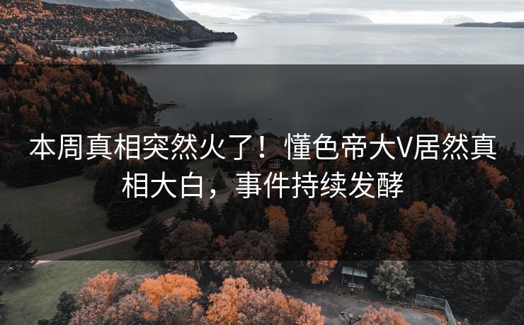 本周真相突然火了！懂色帝大V居然真相大白，事件持续发酵