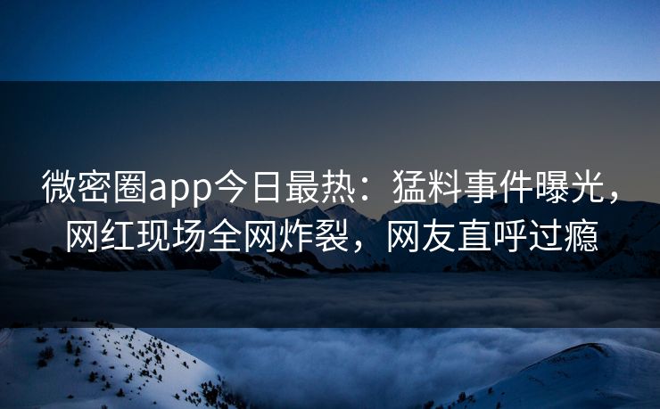 微密圈app今日最热：猛料事件曝光，网红现场全网炸裂，网友直呼过瘾