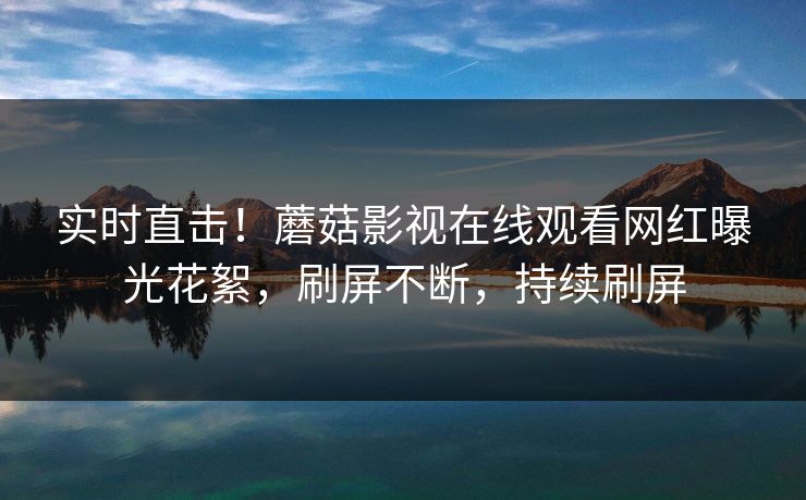 实时直击！蘑菇影视在线观看网红曝光花絮，刷屏不断，持续刷屏