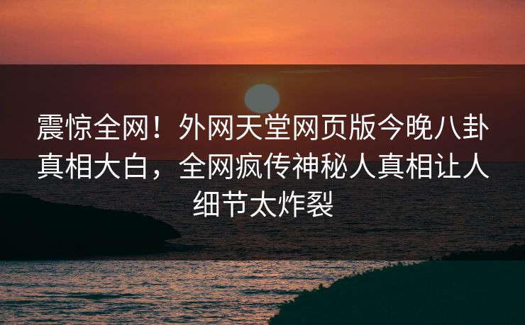 震惊全网！外网天堂网页版今晚八卦真相大白，全网疯传神秘人真相让人细节太炸裂