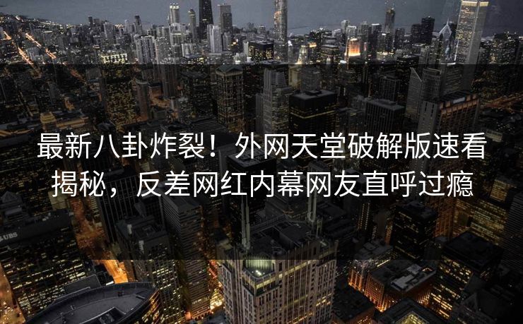 最新八卦炸裂！外网天堂破解版速看揭秘，反差网红内幕网友直呼过瘾