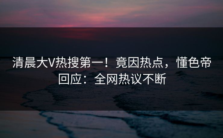 清晨大V热搜第一！竟因热点，懂色帝回应：全网热议不断