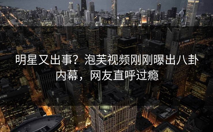 明星又出事？泡芙视频刚刚曝出八卦内幕，网友直呼过瘾