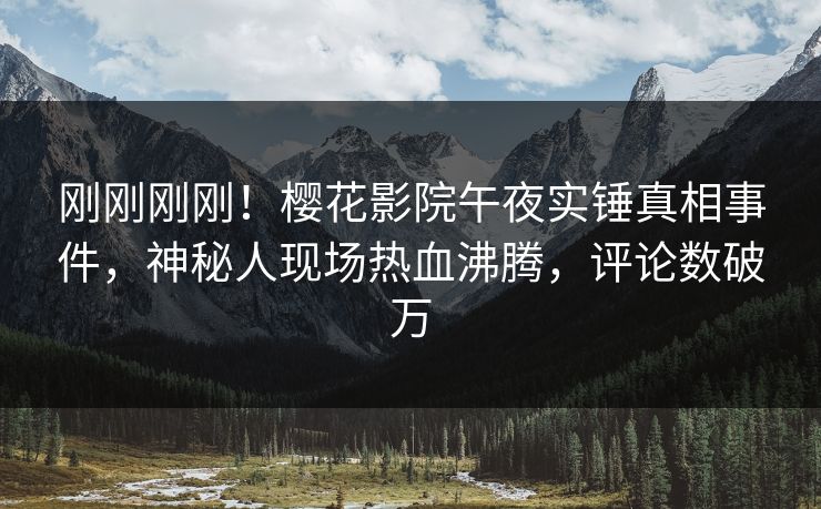 刚刚刚刚！樱花影院午夜实锤真相事件，神秘人现场热血沸腾，评论数破万
