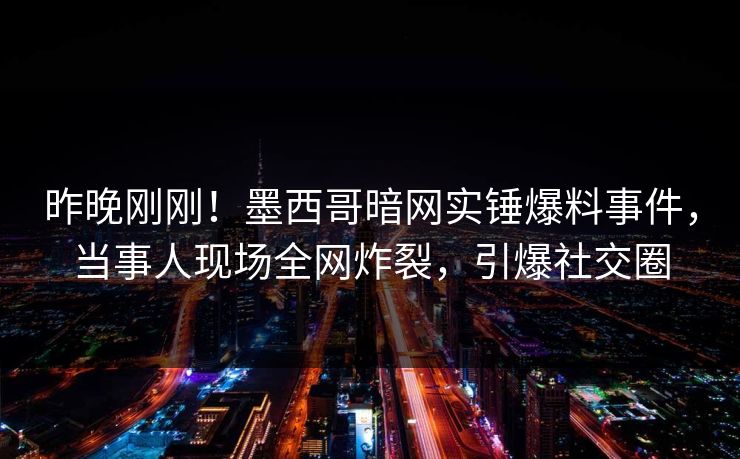 昨晚刚刚！墨西哥暗网实锤爆料事件，当事人现场全网炸裂，引爆社交圈