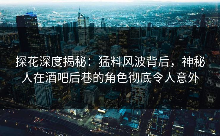 探花深度揭秘：猛料风波背后，神秘人在酒吧后巷的角色彻底令人意外