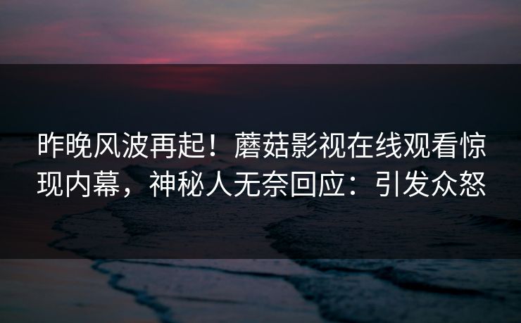 昨晚风波再起！蘑菇影视在线观看惊现内幕，神秘人无奈回应：引发众怒