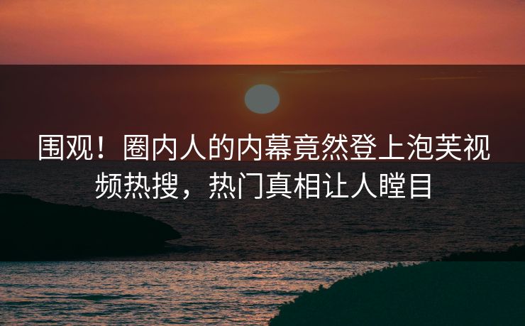 围观！圈内人的内幕竟然登上泡芙视频热搜，热门真相让人瞠目