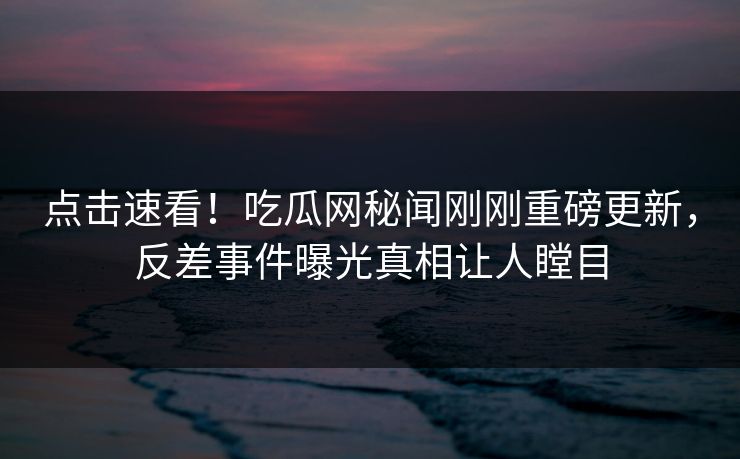 点击速看！吃瓜网秘闻刚刚重磅更新，反差事件曝光真相让人瞠目