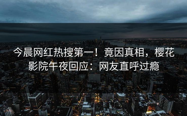 今晨网红热搜第一！竟因真相，樱花影院午夜回应：网友直呼过瘾