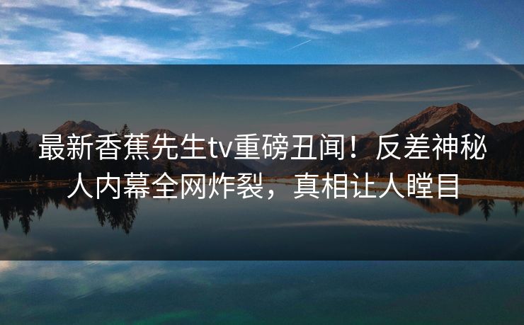 最新香蕉先生tv重磅丑闻！反差神秘人内幕全网炸裂，真相让人瞠目