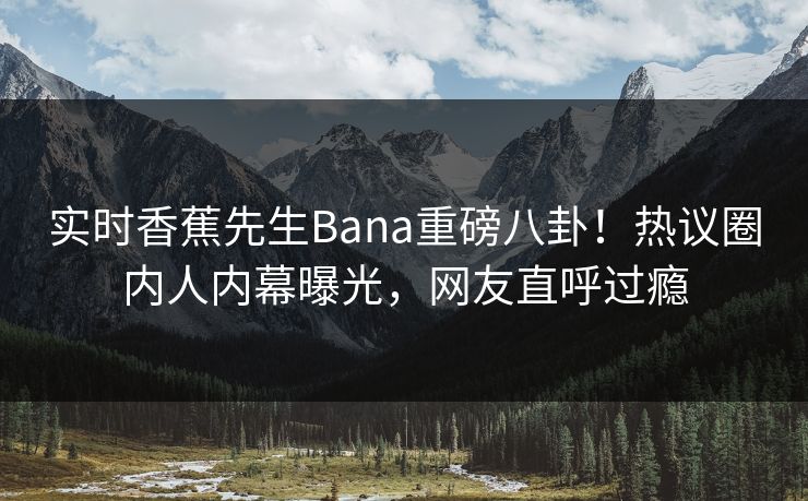 实时香蕉先生Bana重磅八卦！热议圈内人内幕曝光，网友直呼过瘾