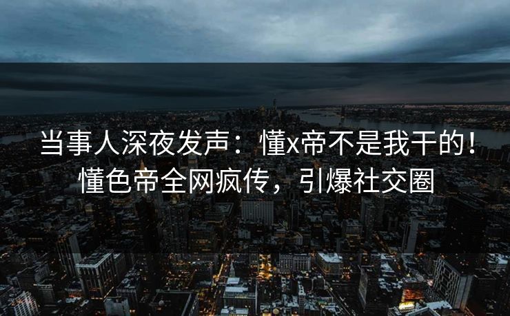 当事人深夜发声：懂x帝不是我干的！懂色帝全网疯传，引爆社交圈