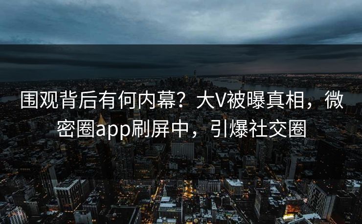 围观背后有何内幕？大V被曝真相，微密圈app刷屏中，引爆社交圈