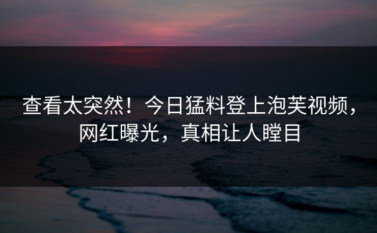 查看太突然！今日猛料登上泡芙视频，网红曝光，真相让人瞠目