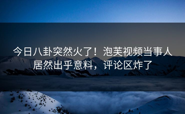 今日八卦突然火了！泡芙视频当事人居然出乎意料，评论区炸了
