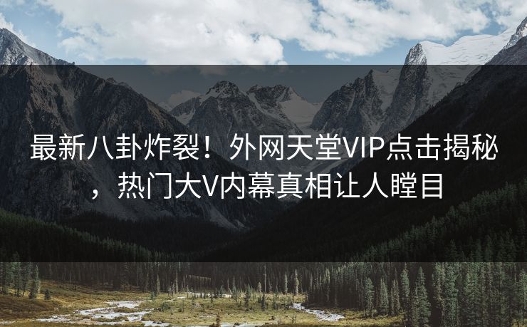 最新八卦炸裂！外网天堂VIP点击揭秘，热门大V内幕真相让人瞠目