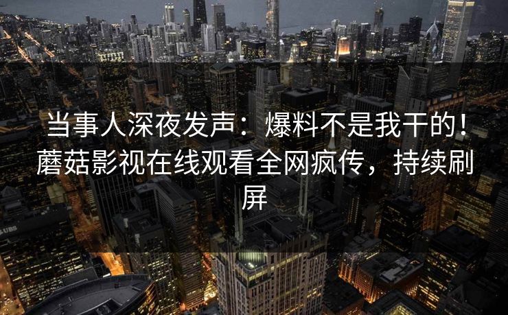 当事人深夜发声：爆料不是我干的！蘑菇影视在线观看全网疯传，持续刷屏