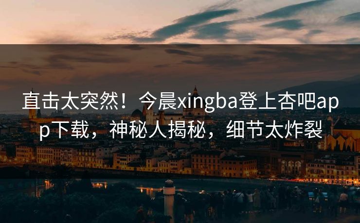 直击太突然！今晨xingba登上杏吧app下载，神秘人揭秘，细节太炸裂