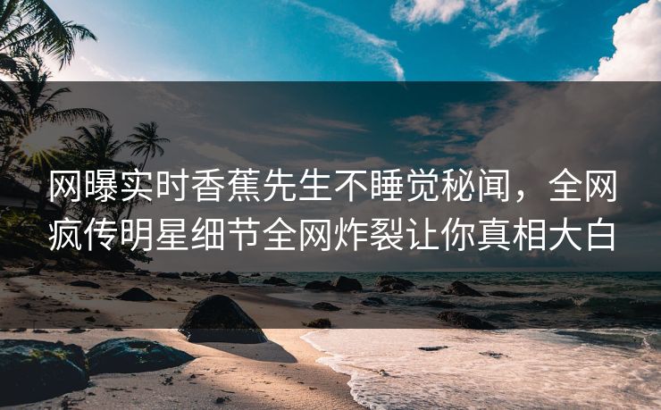 网曝实时香蕉先生不睡觉秘闻，全网疯传明星细节全网炸裂让你真相大白