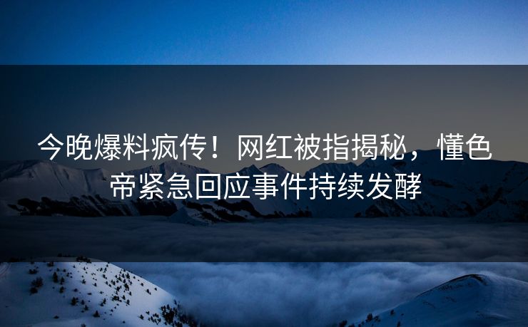 今晚爆料疯传！网红被指揭秘，懂色帝紧急回应事件持续发酵