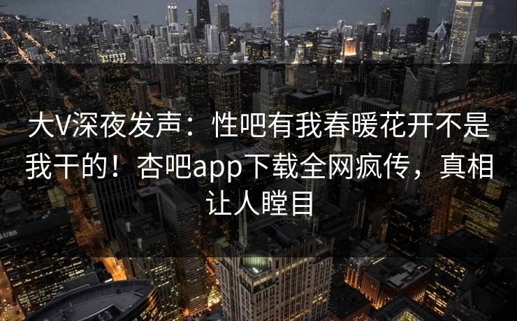 大V深夜发声：性吧有我春暖花开不是我干的！杏吧app下载全网疯传，真相让人瞠目