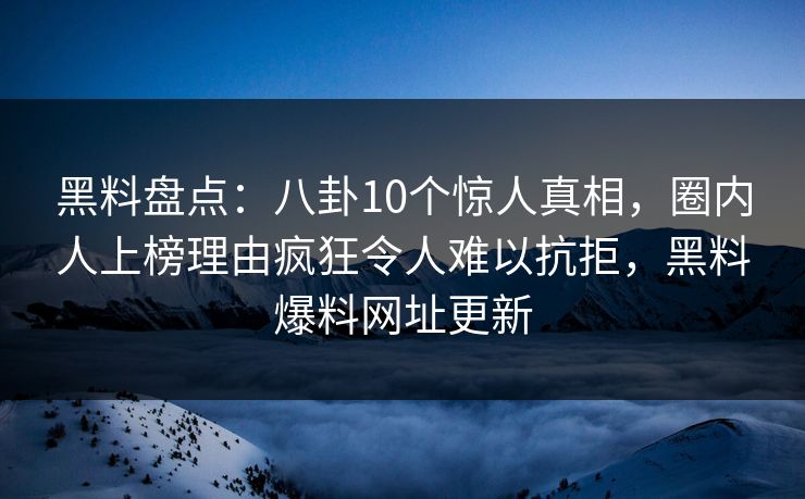 黑料盘点：八卦10个惊人真相，圈内人上榜理由疯狂令人难以抗拒，黑料爆料网址更新