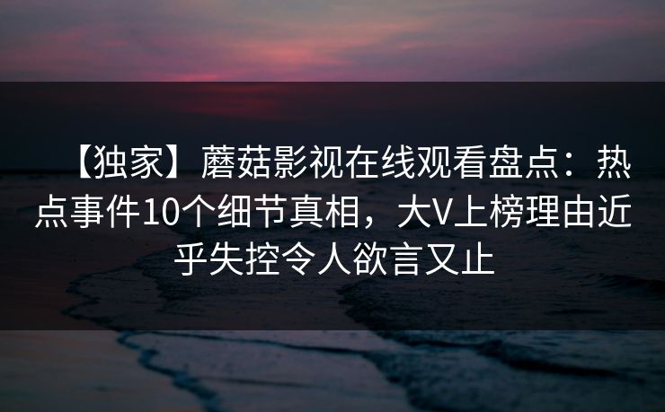 【独家】蘑菇影视在线观看盘点:热点事件10个细节真相,大V上榜理由近乎失控令人欲言又止 【独家】蘑菇影视在线观看盘点:热点事件10个细节真相,大V上榜理由近乎失控令人欲言又止