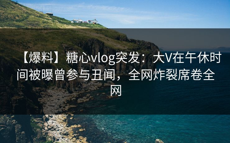 【爆料】糖心vlog突发:大V在午休时间被曝曾参与丑闻,全网炸裂席卷全网 【爆料】糖心vlog突发:大V在午休时间被曝曾参与丑闻,全网炸裂席卷全网