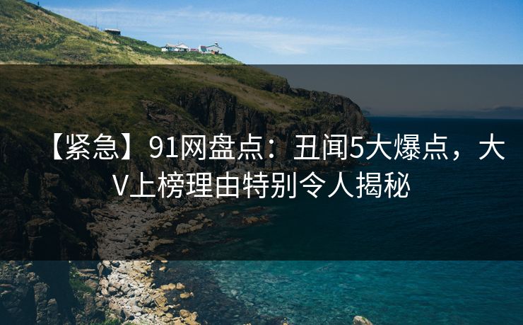 【紧急】91网盘点:丑闻5大爆点,大V上榜理由特别令人揭秘 【紧急】91网盘点:丑闻5大爆点,大V上榜理由特别令人揭秘