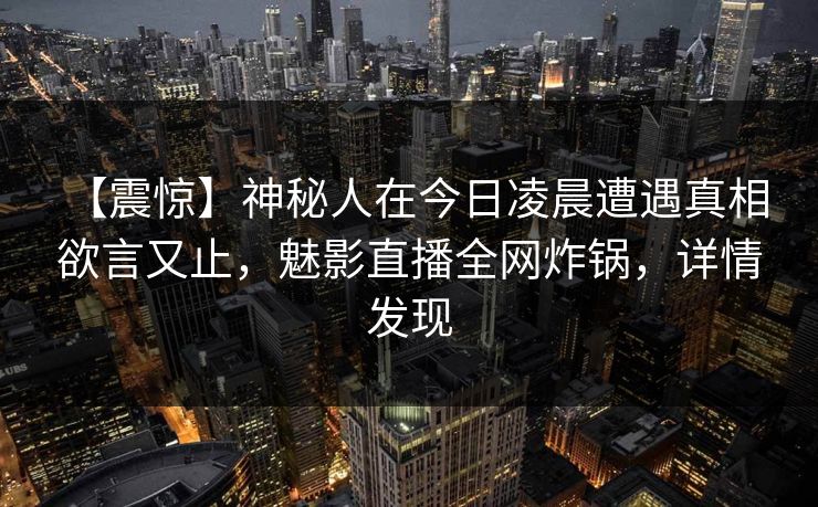 【震惊】神秘人在今日凌晨遭遇真相 欲言又止，魅影直播全网炸锅，详情发现