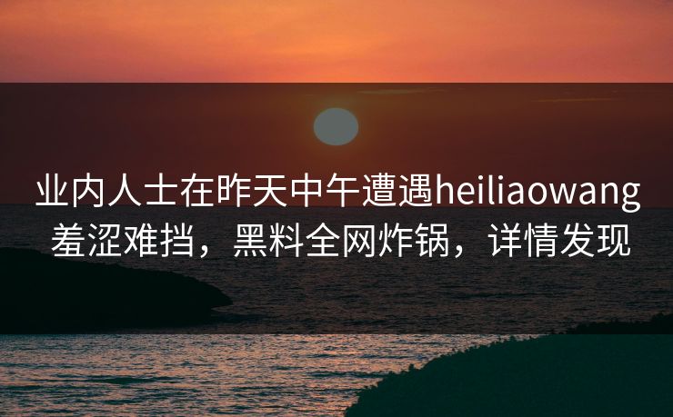 业内人士在昨天中午遭遇heiliaowang 羞涩难挡,黑料全网炸锅,详情发现 业内人士在昨天中午遭遇heiliaowang 羞涩难挡,黑料全网炸锅,详情发现