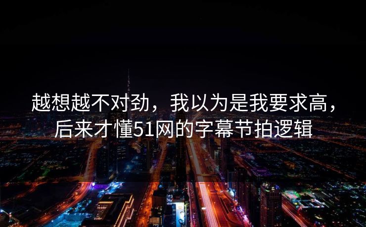 越想越不对劲，我以为是我要求高，后来才懂51网的字幕节拍逻辑