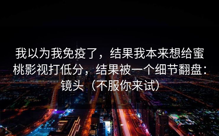 我以为我免疫了，结果我本来想给蜜桃影视打低分，结果被一个细节翻盘：镜头（不服你来试）