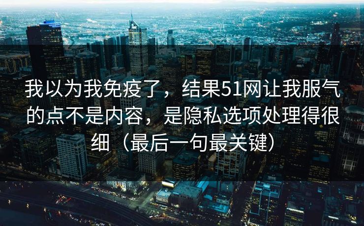 我以为我免疫了，结果51网让我服气的点不是内容，是隐私选项处理得很细（最后一句最关键）
