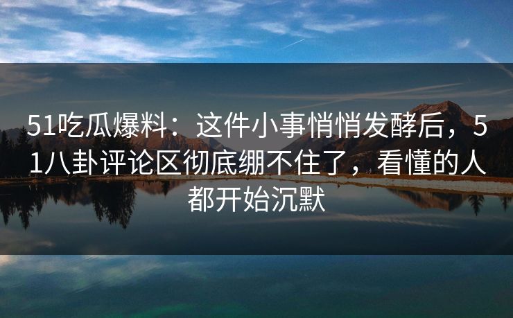 51吃瓜爆料：这件小事悄悄发酵后，51八卦评论区彻底绷不住了，看懂的人都开始沉默