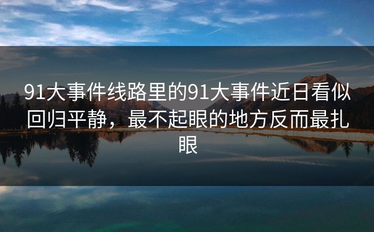 91大事件线路里的91大事件近日看似回归平静,最不起眼的地方反而最扎眼 91大事件线路里的91大事件近日看似回归平静,最不起眼的地方反而最扎眼
